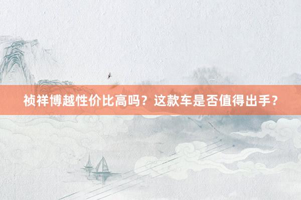 祯祥博越性价比高吗？这款车是否值得出手？